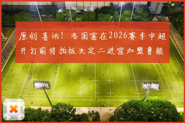 原创 喜讯！洛国富在2026赛季中超开打前将拍板决定二进宫加盟鲁能，值得期待