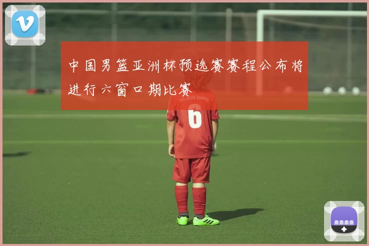 中国男篮亚洲杯预选赛赛程公布将进行六窗口期比赛